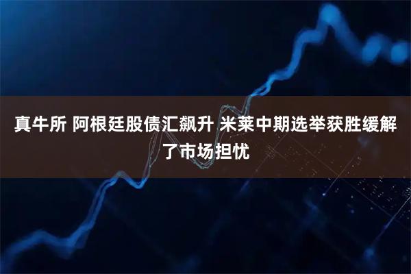 真牛所 阿根廷股债汇飙升 米莱中期选举获胜缓解了市场担忧